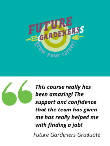 Future Gardeners logo and strapline reads: Grow Your Career.

A Future Gardeners Graduate quote reads: This course has really been amazing! The support and confidence the team has given me has really helped me with finding a job!