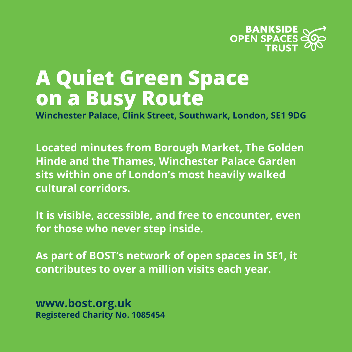A text only image. Text reads: A Quiet Green Space
on a Busy Route
www.bost.org.uk
Registered Charity No. 1085454
Winchester Palace, Clink Street, Southwark, London, SE1 9DG
Located minutes from Borough Market, The Golden Hinde and the Thames, Winchester Palace Garden sits within one of London’s most heavily walked cultural corridors.
It is visible, accessible, and free to encounter, even for those who never step inside.
As part of BOST’s network of open spaces in SE1, it contributes to over a million visits each year.
