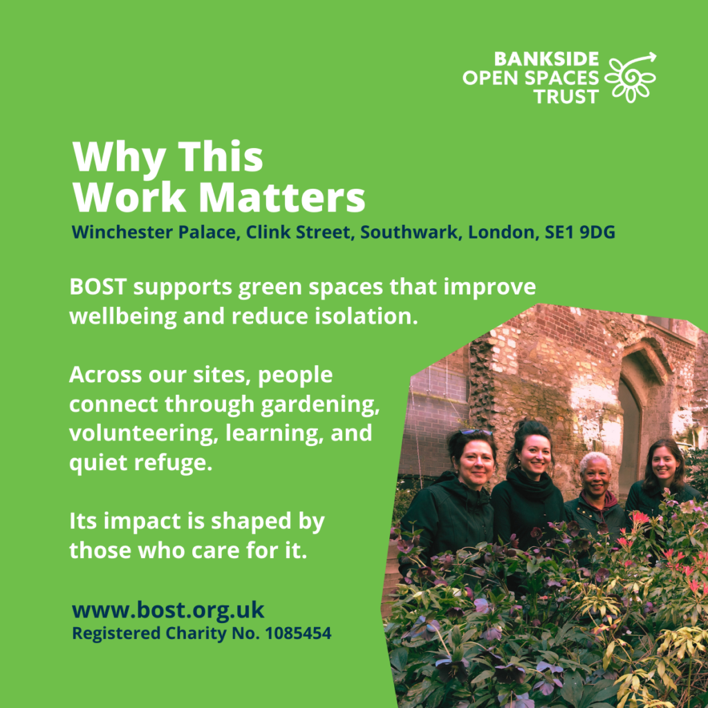 Image of four volutneers standing behind a planter they just maintained. Text reads: Why This
Work Matters
www.bost.org.uk
Registered Charity No. 1085454
Winchester Palace, Clink Street, Southwark, London, SE1 9DG
BOST supports green spaces that improve wellbeing and reduce isolation.
Across our sites, people
connect through gardening,
volunteering, learning, and
quiet refuge.
Its impact is shaped by
those who care for it.