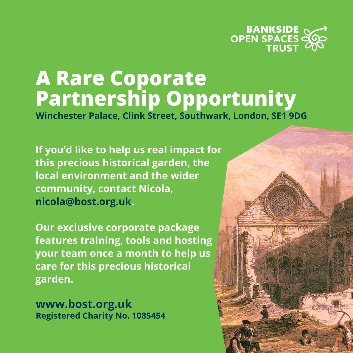 A vintage print of the Winchester Palace ruins. Text reads: If you’d like to help us real impact for this precious historical garden, the local environment and the wider community, contact Nicola, nicola@bost.org.uk.
Our exclusive corporate package features training, tools and hosting your team once a month to help us care for this precious historical garden.
A Rare Coporate Partnership Opportunity
www.bost.org.uk
Registered Charity No. 1085454
Winchester Palace, Clink Street, Southwark, London, SE1 9DG