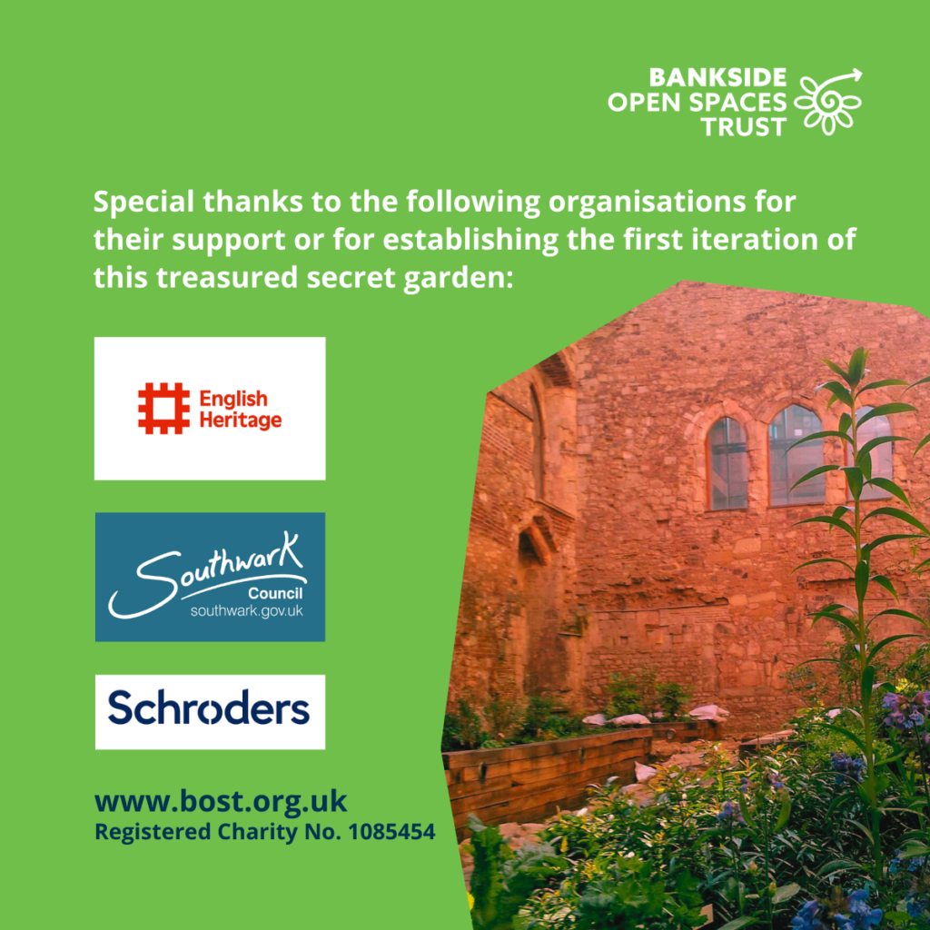 Image at the sunken garden at Winchester Palace. Text reads@ www.bost.org.uk
Registered Charity No. 1085454
Special thanks to the following organisations for their support or for establishing the first iteration of this treasured secret garden: English Heritage, Southwark Council and Shroders.